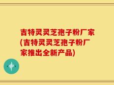 吉特灵灵芝孢子粉厂家(吉特灵灵芝孢子粉厂家推出全新产品)