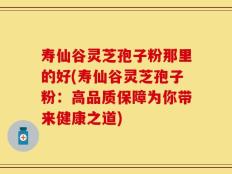 寿仙谷灵芝孢子粉那里的好(寿仙谷灵芝孢子粉：高品质保障为你带来健康之道)