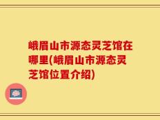 峨眉山市源态灵芝馆在哪里(峨眉山市源态灵芝馆位置介绍)