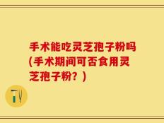 手术能吃灵芝孢子粉吗(手术期间可否食用灵芝孢子粉？)