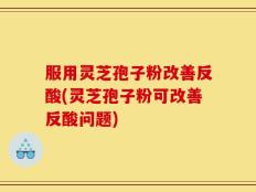 服用灵芝孢子粉改善反酸(灵芝孢子粉可改善反酸问题)