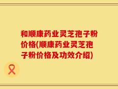 和顺康药业灵芝孢子粉价格(顺康药业灵芝孢子粉价格及功效介绍)