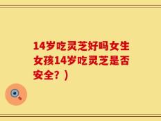 14岁吃灵芝好吗女生女孩14岁吃灵芝是否安全？)