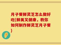 月子餐鲜灵芝怎么做好吃(鲜美又健康，教你如何制作鲜灵芝月子餐)