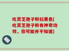 吃灵芝孢子粉拉黑色(吃灵芝孢子粉有神奇功效，你可能并不知道)