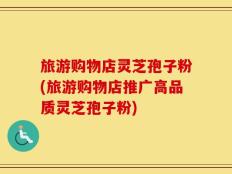 旅游购物店灵芝孢子粉(旅游购物店推广高品质灵芝孢子粉)