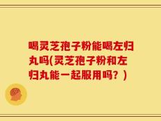 喝灵芝孢子粉能喝左归丸吗(灵芝孢子粉和左归丸能一起服用吗？)