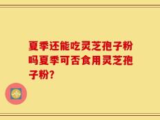 夏季还能吃灵芝孢子粉吗夏季可否食用灵芝孢子粉？