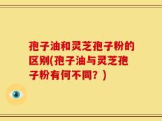孢子油和灵芝孢子粉的区别(孢子油与灵芝孢子粉有何不同？)