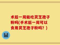 术后一周能吃灵芝孢子粉吗(手术后一周可以食用灵芝孢子粉吗？)