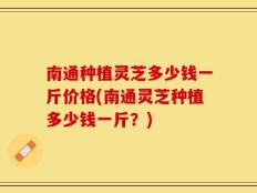 南通种植灵芝多少钱一斤价格(南通灵芝种植多少钱一斤？)