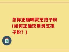 怎样正确喝灵芝孢子粉(如何正确饮用灵芝孢子粉？)