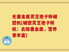 无重金属灵芝孢子粉破壁机(破壁灵芝孢子粉机：去除重金属，营养更丰富)
