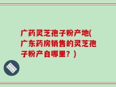 广药灵芝孢子粉产地(广东药房销售的灵芝孢子粉产自哪里？)