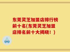 东莞灵芝加盟店排行榜前十名(东莞灵芝加盟店排名前十大揭晓！)