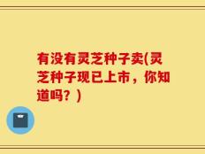有没有灵芝种子卖(灵芝种子现已上市，你知道吗？)