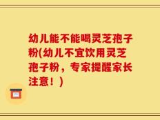 幼儿能不能喝灵芝孢子粉(幼儿不宜饮用灵芝孢子粉，专家提醒家长注意！)