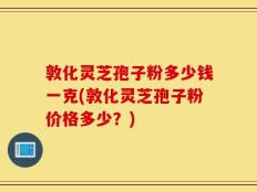 敦化灵芝孢子粉多少钱一克(敦化灵芝孢子粉价格多少？)