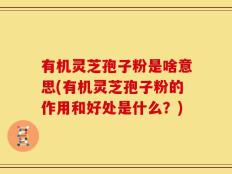 有机灵芝孢子粉是啥意思(有机灵芝孢子粉的作用和好处是什么？)
