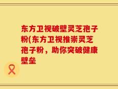 东方卫视破壁灵芝孢子粉(东方卫视推崇灵芝孢子粉，助你突破健康壁垒