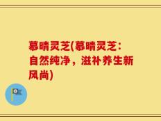 慕晴灵芝(慕晴灵芝：自然纯净，滋补养生新风尚)