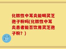 化脓性中耳炎能喝灵芝孢子粉吗(化脓性中耳炎患者能否饮用灵芝孢子粉？)