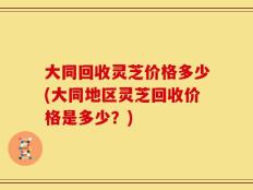 大同回收灵芝价格多少(大同地区灵芝回收价格是多少？)
