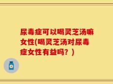 尿毒症可以喝灵芝汤嘛女性(喝灵芝汤对尿毒症女性有益吗？)