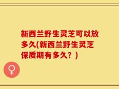 新西兰野生灵芝可以放多久(新西兰野生灵芝保质期有多久？)