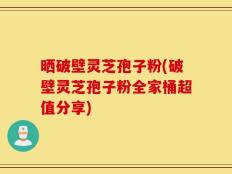 晒破壁灵芝孢子粉(破壁灵芝孢子粉全家桶超值分享)