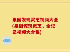 果园发现灵芝视频大全(果园惊现灵芝，全记录视频大合集)