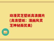 动漫灵芝壁纸高清图片(高清壁纸：漫画风灵芝神秘而优美)