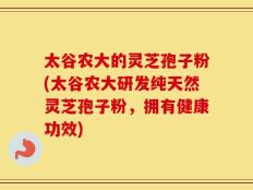 太谷农大的灵芝孢子粉(太谷农大研发纯天然灵芝孢子粉，拥有健康功效)
