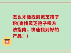 怎么才能找到灵芝孢子粉(查找灵芝孢子粉方法指南，快速找到好的产品！)