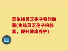 意生缘灵芝孢子粉软胶囊(生缘灵芝孢子粉胶囊，提升健康养护)