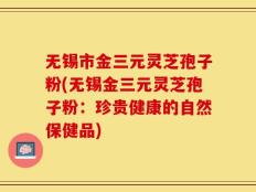 无锡市金三元灵芝孢子粉(无锡金三元灵芝孢子粉：珍贵健康的自然保健品)