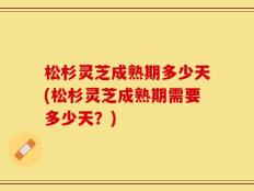 松杉灵芝成熟期多少天(松杉灵芝成熟期需要多少天？)