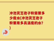 冲泡灵芝孢子粉需要多少度水(冲泡灵芝孢子粉要用多高温度的水？)