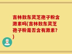 吉林敖东灵芝孢子粉含激素吗(吉林敖东灵芝孢子粉是否含有激素？)