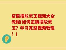 店里摆放灵芝视频大全教程(如何正确摆放灵芝？学习完整视频教程！)