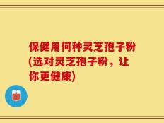 保健用何种灵芝孢子粉(选对灵芝孢子粉，让你更健康)