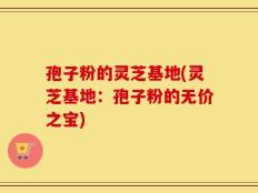 孢子粉的灵芝基地(灵芝基地：孢子粉的无价之宝)