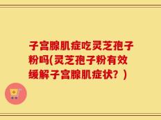 子宫腺肌症吃灵芝孢子粉吗(灵芝孢子粉有效缓解子宫腺肌症状？)
