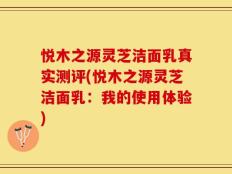 悦木之源灵芝洁面乳真实测评(悦木之源灵芝洁面乳：我的使用体验)
