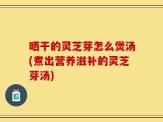 晒干的灵芝芽怎么煲汤(煮出营养滋补的灵芝芽汤)