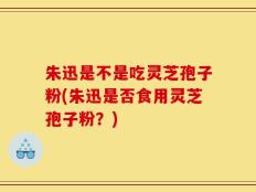 朱迅是不是吃灵芝孢子粉(朱迅是否食用灵芝孢子粉？)