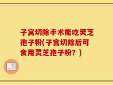 子宫切除手术能吃灵芝孢子粉(子宫切除后可食用灵芝孢子粉？)