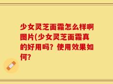 少女灵芝面霜怎么样啊图片(少女灵芝面霜真的好用吗？使用效果如何？