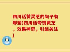 四川话赞灵芝的句子有哪些(四川话夸赞灵芝，效果神奇，引起关注)