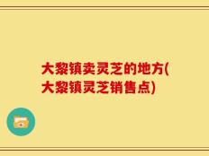 大黎镇卖灵芝的地方(大黎镇灵芝销售点)